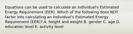 Equations can be used to calculate an individual's Estimated Energy Requirement (EER). Which of the following does NOT factor into calculating an individual's Estimated Energy Requirement (EER)? A. height and weight B. gender C. age D. education level E. activity level