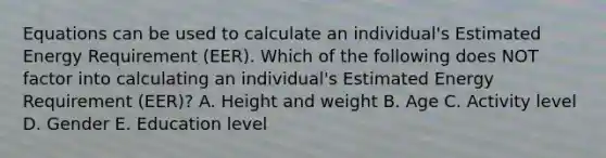 Equations can be used to calculate an individual's Estimated Energy Requirement (EER). Which of the following does NOT factor into calculating an individual's Estimated Energy Requirement (EER)? A. Height and weight B. Age C. Activity level D. Gender E. Education level