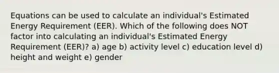 Equations can be used to calculate an individual's Estimated Energy Requirement (EER). Which of the following does NOT factor into calculating an individual's Estimated Energy Requirement (EER)? a) age b) activity level c) education level d) height and weight e) gender