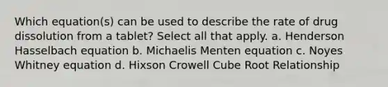 Which equation(s) can be used to describe the rate of drug dissolution from a tablet? Select all that apply. a. Henderson Hasselbach equation b. Michaelis Menten equation c. Noyes Whitney equation d. Hixson Crowell Cube Root Relationship