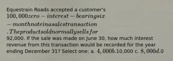 Equestrain Roads accepted a customer's 100,000 zero-interest-bearing six-month note in a sales transaction. The product sold normally sells for92,000. If the sale was made on June 30, how much interest revenue from this transaction would be recorded for the year ending December 31? Select one: a. 4,000 b.10,000 c. 8,000 d.0