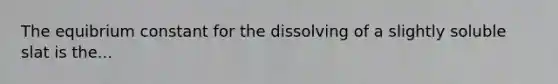 The equibrium constant for the dissolving of a slightly soluble slat is the...