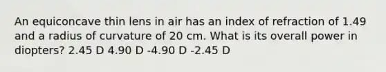 An equiconcave thin lens in air has an index of refraction of 1.49 and a radius of curvature of 20 cm. What is its overall power in diopters? 2.45 D 4.90 D -4.90 D -2.45 D