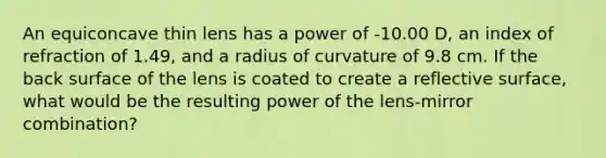 An equiconcave thin lens has a power of -10.00 D, an index of refraction of 1.49, and a radius of curvature of 9.8 cm. If the back surface of the lens is coated to create a reflective surface, what would be the resulting power of the lens-mirror combination?