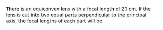 There is an equiconvex lens with a focal length of 20 cm. If the lens is cut into two equal parts perpendicular to the principal axis, the focal lengths of each part will be