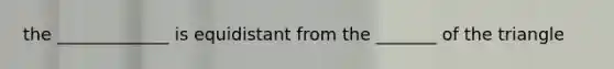 the _____________ is equidistant from the _______ of the triangle