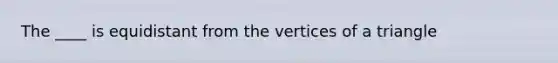 The ____ is equidistant from the vertices of a triangle