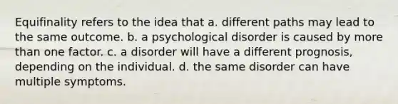 Equifinality refers to the idea that a. different paths may lead to the same outcome. b. a psychological disorder is caused by <a href='https://www.questionai.com/knowledge/keWHlEPx42-more-than' class='anchor-knowledge'>more than</a> one factor. c. a disorder will have a different prognosis, depending on the individual. d. the same disorder can have multiple symptoms.