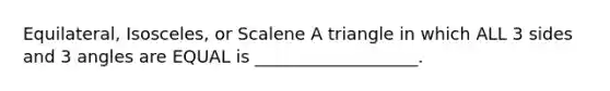 Equilateral, Isosceles, or Scalene A triangle in which ALL 3 sides and 3 angles are EQUAL is ___________________.