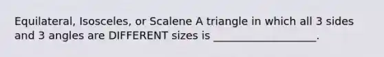 Equilateral, Isosceles, or Scalene A triangle in which all 3 sides and 3 angles are DIFFERENT sizes is ___________________.