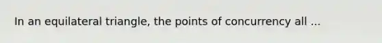 In an equilateral triangle, the points of concurrency all ...
