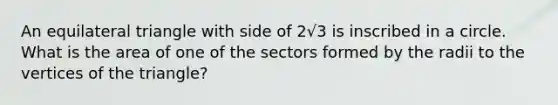 An equilateral triangle with side of 2√3 is inscribed in a circle. What is the area of one of the sectors formed by the radii to the vertices of the triangle?