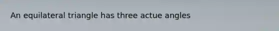 An equilateral triangle has three actue angles