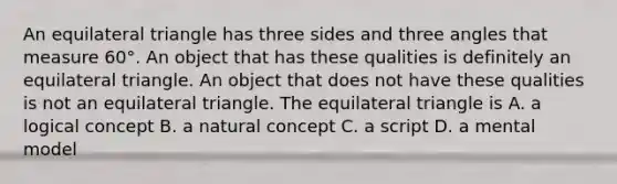 An equilateral triangle has three sides and three angles that measure 60°. An object that has these qualities is definitely an equilateral triangle. An object that does not have these qualities is not an equilateral triangle. The equilateral triangle is A. a logical concept B. a natural concept C. a script D. a mental model