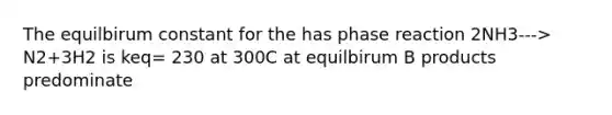 The equilbirum constant for the has phase reaction 2NH3---> N2+3H2 is keq= 230 at 300C at equilbirum B products predominate