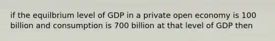 if the equilbrium level of GDP in a private open economy is 100 billion and consumption is 700 billion at that level of GDP then