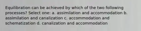 Equilibration can be achieved by which of the two following processes? Select one: a. assimilation and accommodation b. assimilation and canalization c. accommodation and schematization d. canalization and accommodation