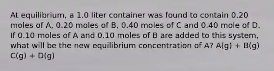 At equilibrium, a 1.0 liter container was found to contain 0.20 moles of A, 0.20 moles of B, 0.40 moles of C and 0.40 mole of D. If 0.10 moles of A and 0.10 moles of B are added to this system, what will be the new equilibrium concentration of A? A(g) + B(g) C(g) + D(g)