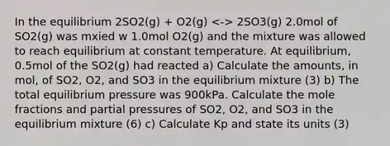 In the equilibrium 2SO2(g) + O2(g) 2SO3(g) 2.0mol of SO2(g) was mxied w 1.0mol O2(g) and the mixture was allowed to reach equilibrium at constant temperature. At equilibrium, 0.5mol of the SO2(g) had reacted a) Calculate the amounts, in mol, of SO2, O2, and SO3 in the equilibrium mixture (3) b) The total equilibrium pressure was 900kPa. Calculate the mole fractions and partial pressures of SO2, O2, and SO3 in the equilibrium mixture (6) c) Calculate Kp and state its units (3)