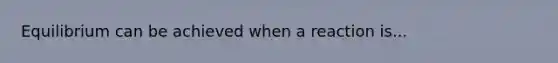 Equilibrium can be achieved when a reaction is...