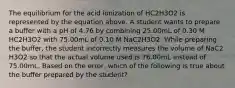 The equilibrium for the acid ionization of HC2H3O2 is represented by the equation above. A student wants to prepare a buffer with a pH of 4.76 by combining 25.00mL of 0.30 M HC2H3O2 with 75.00mL of 0.10 M NaC2H3O2. While preparing the buffer, the student incorrectly measures the volume of NaC2 H3O2 so that the actual volume used is 76.00mL instead of 75.00mL. Based on the error, which of the following is true about the buffer prepared by the student?