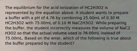 The equilibrium for the acid ionization of HC2H3O2 is represented by the equation above. A student wants to prepare a buffer with a pH of 4.76 by combining 25.00mL of 0.30 M HC2H3O2 with 75.00mL of 0.10 M NaC2H3O2. While preparing the buffer, the student incorrectly measures the volume of NaC2 H3O2 so that the actual volume used is 76.00mL instead of 75.00mL. Based on the error, which of the following is true about the buffer prepared by the student?