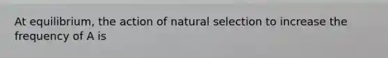 At equilibrium, the action of natural selection to increase the frequency of A is