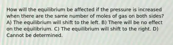 How will the equilibrium be affected if the pressure is increased when there are the same number of moles of gas on both sides? A) The equilibrium will shift to the left. B) There will be no effect on the equilibrium. C) The equilibrium will shift to the right. D) Cannot be determined.