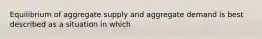 Equilibrium of aggregate supply and aggregate demand is best described as a situation in which