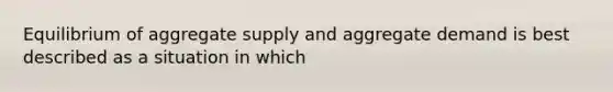 Equilibrium of aggregate supply and aggregate demand is best described as a situation in which