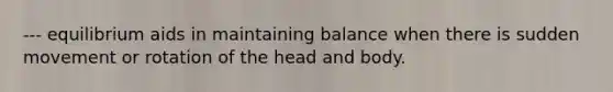 --- equilibrium aids in maintaining balance when there is sudden movement or rotation of the head and body.