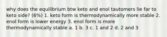 why does the equilibrium btw keto and enol tautomers lie far to keto side? (6%) 1. keto form is thermodynamically more stable 2. enol form is lower energy 3. enol form is more thermodynamically stable a. 1 b. 3 c. 1 and 2 d. 2 and 3