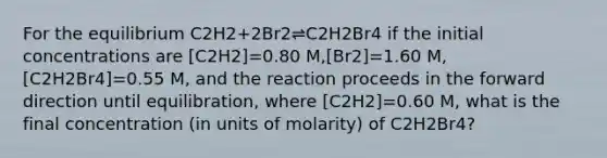 For the equilibrium C2H2+2Br2⇌C2H2Br4 if the initial concentrations are [C2H2]=0.80 M,[Br2]=1.60 M,[C2H2Br4]=0.55 M, and the reaction proceeds in the forward direction until equilibration, where [C2H2]=0.60 M, what is the final concentration (in units of molarity) of C2H2Br4?