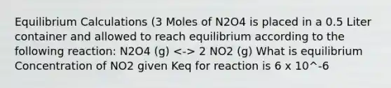 Equilibrium Calculations (3 Moles of N2O4 is placed in a 0.5 Liter container and allowed to reach equilibrium according to the following reaction: N2O4 (g) 2 NO2 (g) What is equilibrium Concentration of NO2 given Keq for reaction is 6 x 10^-6