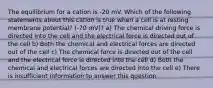 The equilibrium for a cation is -20 mV. Which of the following statements about this cation is true when a cell is at resting membrane potential? (-70 mV)? a) The chemical driving force is directed into the cell and the electrical force is directed out of the cell b) Both the chemical and electrical forces are directed out of the cell c) The chemical force is directed out of the cell and the electrical force is directed into the cell d) Both the chemical and electrical forces are directed into the cell e) There is insufficient information to answer this question