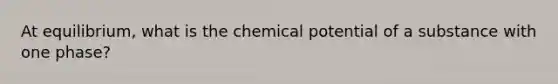 At equilibrium, what is the chemical potential of a substance with one phase?