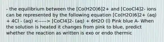 - the equilibrium between the [Co(H2O)6]2+ and [CooCl4]2- ions can be represented by the following equation [Co(H2O)6]2+ (aq) + 4Cl - (aq) [CoCl4]2- (aq) + 6H2O (l) Pink blue A- When the solution is heated it changes from pink to blue, predict whether the reaction as written is exo or endo thermic