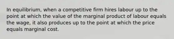 In equilibrium, when a competitive firm hires labour up to the point at which the value of the marginal product of labour equals the wage, it also produces up to the point at which the price equals marginal cost.