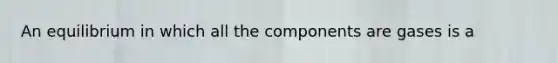 An equilibrium in which all the components are gases is a