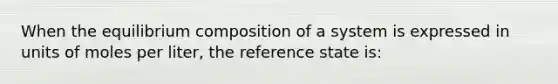 When the equilibrium composition of a system is expressed in units of moles per liter, the reference state is: