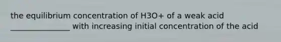 the equilibrium concentration of H3O+ of a weak acid _______________ with increasing initial concentration of the acid