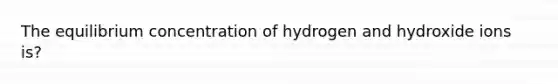 The equilibrium concentration of hydrogen and hydroxide ions is?