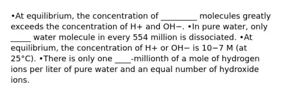 •At equilibrium, the concentration of _________ molecules greatly exceeds the concentration of H+ and OH−. •In pure water, only _____ water molecule in every 554 million is dissociated. •At equilibrium, the concentration of H+ or OH− is 10−7 M (at 25°C). •There is only one ____-millionth of a mole of hydrogen ions per liter of pure water and an equal number of hydroxide ions.