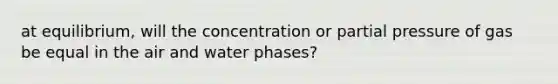 at equilibrium, will the concentration or partial pressure of gas be equal in the air and water phases?