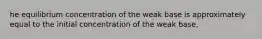 he equilibrium concentration of the weak base is approximately equal to the initial concentration of the weak base,