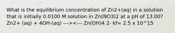 What is the equilibrium concentration of Zn2+(aq) in a solution that is initially 0.0100 M solution in Zn(NO3)2 at a pH of 13.00? Zn2+ (aq) + 4OH-(aq) ---><--- Zn(OH)4 2- kf= 2.5 x 10^15