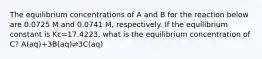 The equilibrium concentrations of A and B for the reaction below are 0.0725 M and 0.0741 M, respectively. If the equilibrium constant is Kc=17.4223, what is the equilibrium concentration of C? A(aq)+3B(aq)⇌3C(aq)