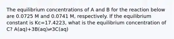 The equilibrium concentrations of A and B for the reaction below are 0.0725 M and 0.0741 M, respectively. If the equilibrium constant is Kc=17.4223, what is the equilibrium concentration of C? A(aq)+3B(aq)⇌3C(aq)