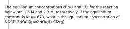 The equilibrium concentrations of NO and Cl2 for the reaction below are 1.6 M and 2.3 M, respectively. If the equilibrium constant is Kc=4.673, what is the equilibrium concentration of NOCl? 2NOCl(g)⇌2NO(g)+Cl2(g)