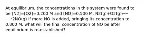 At equilibrium, the concentrations in this system were found to be [N2]=[O2]=0.200 M and [NO]=0.500 M. N2(g)+O2(g)↽−−⇀2NO(g) If more NO is added, bringing its concentration to 0.800 M, what will the final concentration of NO be after equilibrium is re‑established?